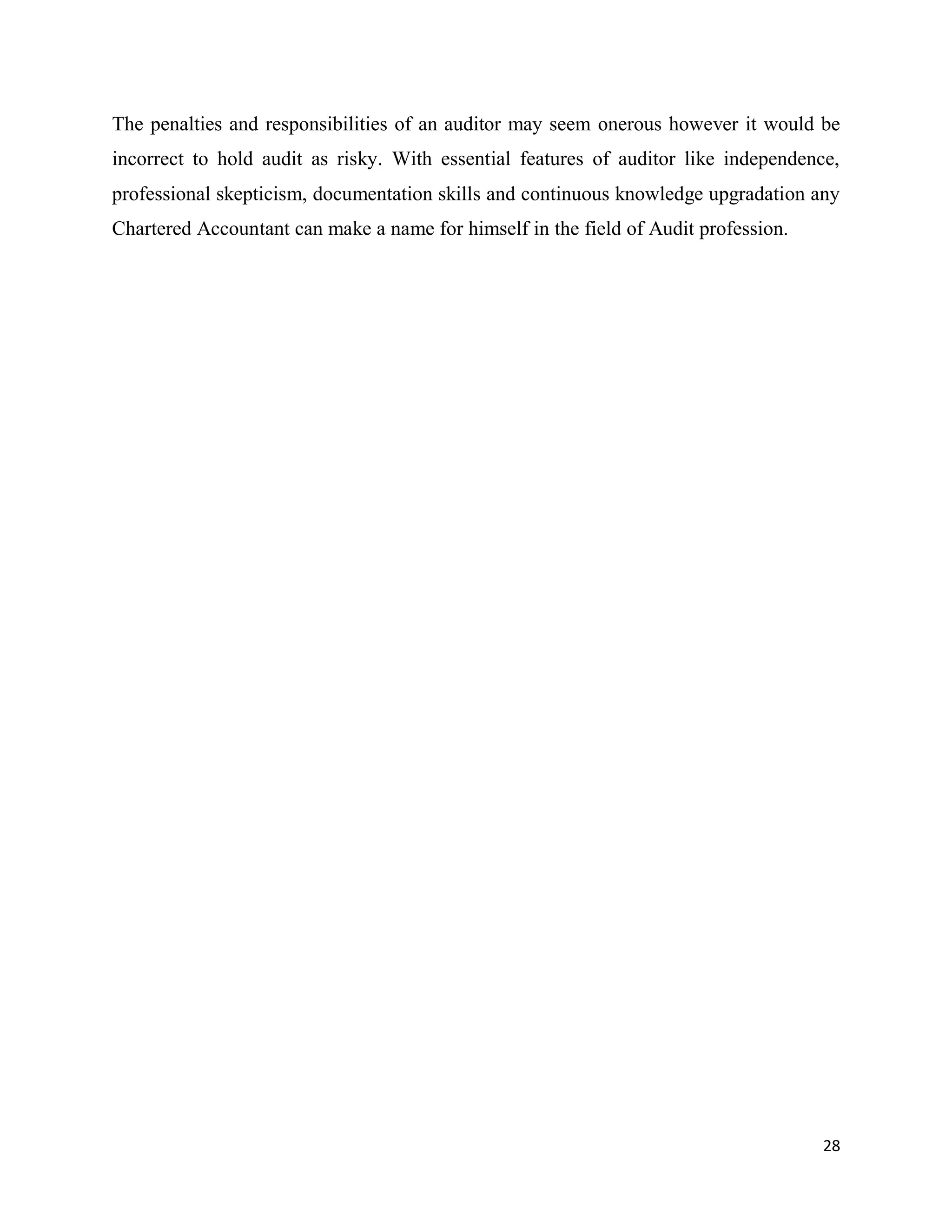 28
The penalties and responsibilities of an auditor may seem onerous however it would be
incorrect to hold audit as risky. With essential features of auditor like independence,
professional skepticism, documentation skills and continuous knowledge upgradation any
Chartered Accountant can make a name for himself in the field of Audit profession.
 