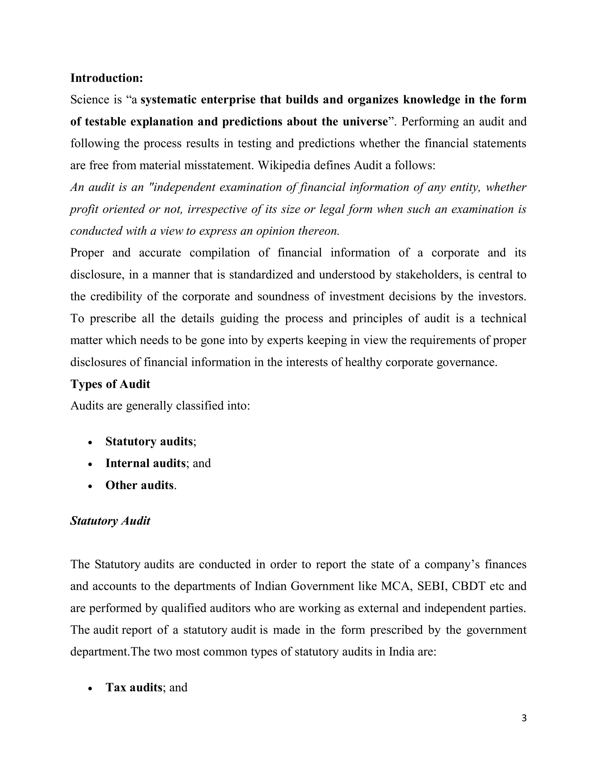 3
Introduction:
Science is “a systematic enterprise that builds and organizes knowledge in the form
of testable explanation and predictions about the universe”. Performing an audit and
following the process results in testing and predictions whether the financial statements
are free from material misstatement. Wikipedia defines Audit a follows:
An audit is an "independent examination of financial information of any entity, whether
profit oriented or not, irrespective of its size or legal form when such an examination is
conducted with a view to express an opinion thereon.
Proper and accurate compilation of financial information of a corporate and its
disclosure, in a manner that is standardized and understood by stakeholders, is central to
the credibility of the corporate and soundness of investment decisions by the investors.
To prescribe all the details guiding the process and principles of audit is a technical
matter which needs to be gone into by experts keeping in view the requirements of proper
disclosures of financial information in the interests of healthy corporate governance.
Types of Audit
Audits are generally classified into:
 Statutory audits;
 Internal audits; and
 Other audits.
Statutory Audit
The Statutory audits are conducted in order to report the state of a company’s finances
and accounts to the departments of Indian Government like MCA, SEBI, CBDT etc and
are performed by qualified auditors who are working as external and independent parties.
The audit report of a statutory audit is made in the form prescribed by the government
department.The two most common types of statutory audits in India are:
 Tax audits; and
 
