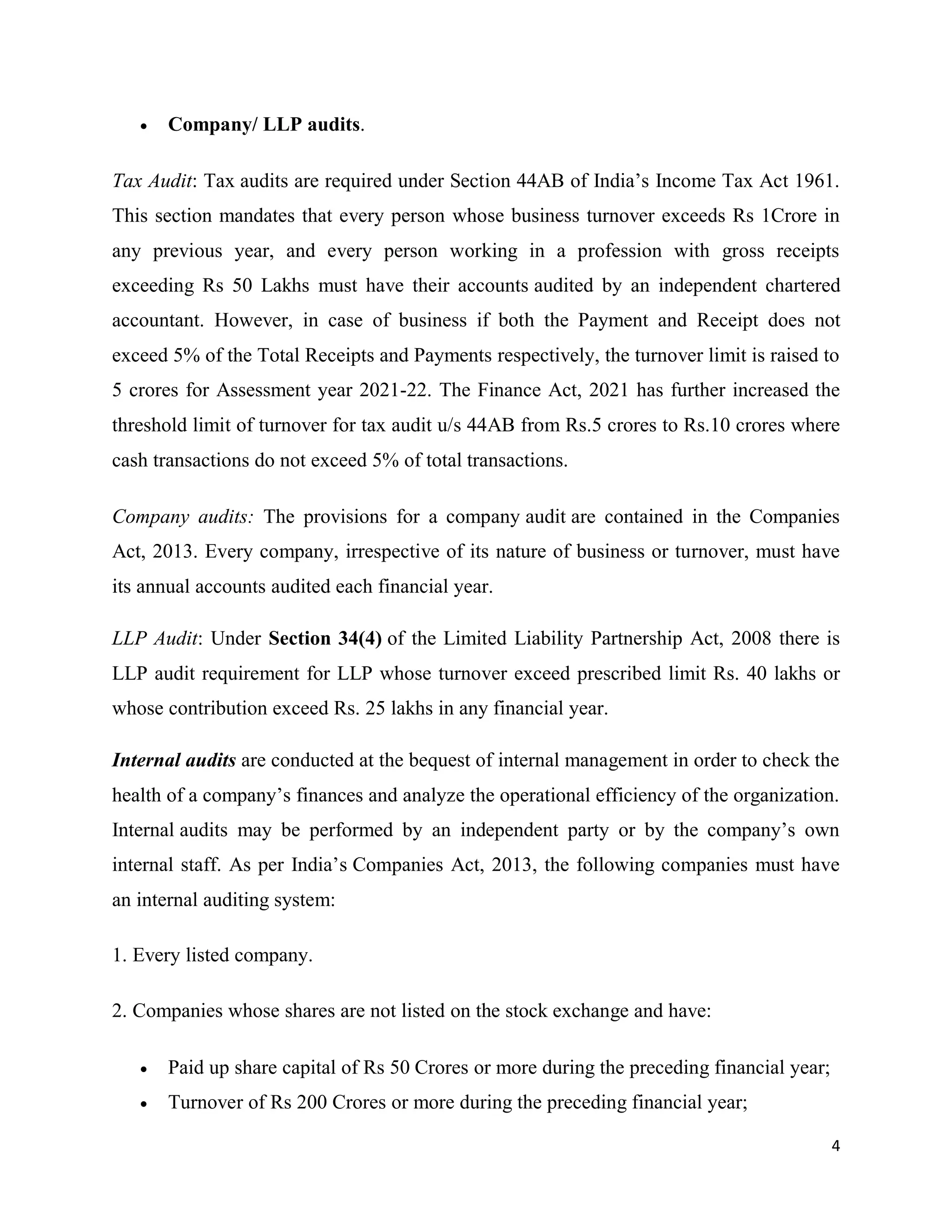 4
 Company/ LLP audits.
Tax Audit: Tax audits are required under Section 44AB of India’s Income Tax Act 1961.
This section mandates that every person whose business turnover exceeds Rs 1Crore in
any previous year, and every person working in a profession with gross receipts
exceeding Rs 50 Lakhs must have their accounts audited by an independent chartered
accountant. However, in case of business if both the Payment and Receipt does not
exceed 5% of the Total Receipts and Payments respectively, the turnover limit is raised to
5 crores for Assessment year 2021-22. The Finance Act, 2021 has further increased the
threshold limit of turnover for tax audit u/s 44AB from Rs.5 crores to Rs.10 crores where
cash transactions do not exceed 5% of total transactions.
Company audits: The provisions for a company audit are contained in the Companies
Act, 2013. Every company, irrespective of its nature of business or turnover, must have
its annual accounts audited each financial year.
LLP Audit: Under Section 34(4) of the Limited Liability Partnership Act, 2008 there is
LLP audit requirement for LLP whose turnover exceed prescribed limit Rs. 40 lakhs or
whose contribution exceed Rs. 25 lakhs in any financial year.
Internal audits are conducted at the bequest of internal management in order to check the
health of a company’s finances and analyze the operational efficiency of the organization.
Internal audits may be performed by an independent party or by the company’s own
internal staff. As per India’s Companies Act, 2013, the following companies must have
an internal auditing system:
1. Every listed company.
2. Companies whose shares are not listed on the stock exchange and have:
 Paid up share capital of Rs 50 Crores or more during the preceding financial year;
 Turnover of Rs 200 Crores or more during the preceding financial year;
 