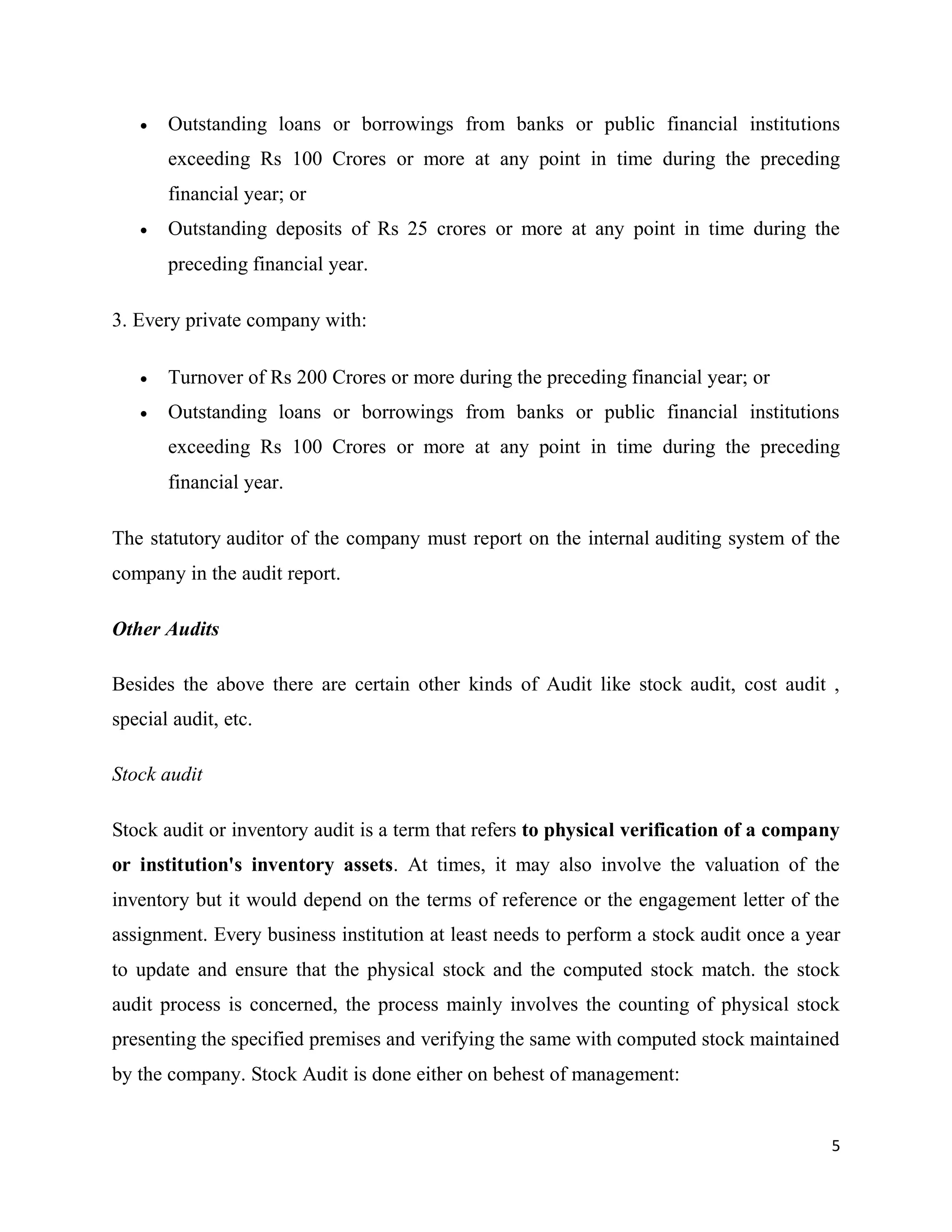 5
 Outstanding loans or borrowings from banks or public financial institutions
exceeding Rs 100 Crores or more at any point in time during the preceding
financial year; or
 Outstanding deposits of Rs 25 crores or more at any point in time during the
preceding financial year.
3. Every private company with:
 Turnover of Rs 200 Crores or more during the preceding financial year; or
 Outstanding loans or borrowings from banks or public financial institutions
exceeding Rs 100 Crores or more at any point in time during the preceding
financial year.
The statutory auditor of the company must report on the internal auditing system of the
company in the audit report.
Other Audits
Besides the above there are certain other kinds of Audit like stock audit, cost audit ,
special audit, etc.
Stock audit
Stock audit or inventory audit is a term that refers to physical verification of a company
or institution's inventory assets. At times, it may also involve the valuation of the
inventory but it would depend on the terms of reference or the engagement letter of the
assignment. Every business institution at least needs to perform a stock audit once a year
to update and ensure that the physical stock and the computed stock match. the stock
audit process is concerned, the process mainly involves the counting of physical stock
presenting the specified premises and verifying the same with computed stock maintained
by the company. Stock Audit is done either on behest of management:
 