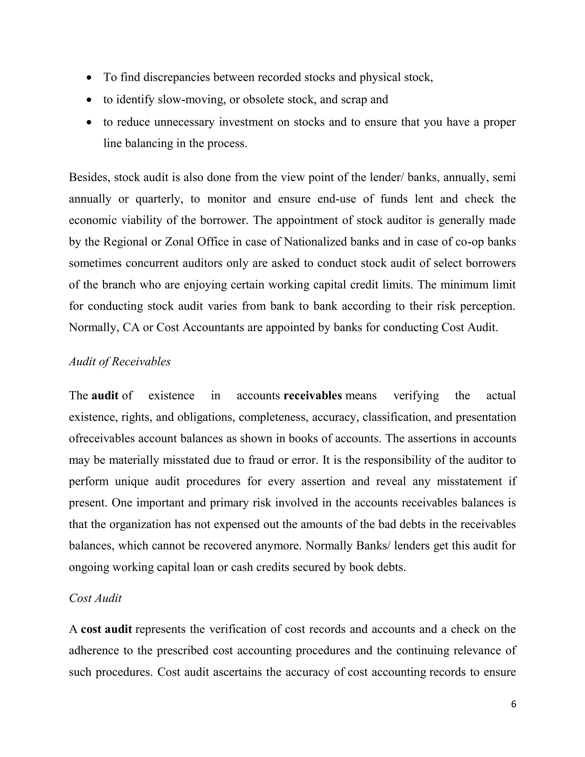 6
 To find discrepancies between recorded stocks and physical stock,
 to identify slow-moving, or obsolete stock, and scrap and
 to reduce unnecessary investment on stocks and to ensure that you have a proper
line balancing in the process.
Besides, stock audit is also done from the view point of the lender/ banks, annually, semi
annually or quarterly, to monitor and ensure end-use of funds lent and check the
economic viability of the borrower. The appointment of stock auditor is generally made
by the Regional or Zonal Office in case of Nationalized banks and in case of co-op banks
sometimes concurrent auditors only are asked to conduct stock audit of select borrowers
of the branch who are enjoying certain working capital credit limits. The minimum limit
for conducting stock audit varies from bank to bank according to their risk perception.
Normally, CA or Cost Accountants are appointed by banks for conducting Cost Audit.
Audit of Receivables
The audit of existence in accounts receivables means verifying the actual
existence, rights, and obligations, completeness, accuracy, classification, and presentation
ofreceivables account balances as shown in books of accounts. The assertions in accounts
may be materially misstated due to fraud or error. It is the responsibility of the auditor to
perform unique audit procedures for every assertion and reveal any misstatement if
present. One important and primary risk involved in the accounts receivables balances is
that the organization has not expensed out the amounts of the bad debts in the receivables
balances, which cannot be recovered anymore. Normally Banks/ lenders get this audit for
ongoing working capital loan or cash credits secured by book debts.
Cost Audit
A cost audit represents the verification of cost records and accounts and a check on the
adherence to the prescribed cost accounting procedures and the continuing relevance of
such procedures. Cost audit ascertains the accuracy of cost accounting records to ensure
 