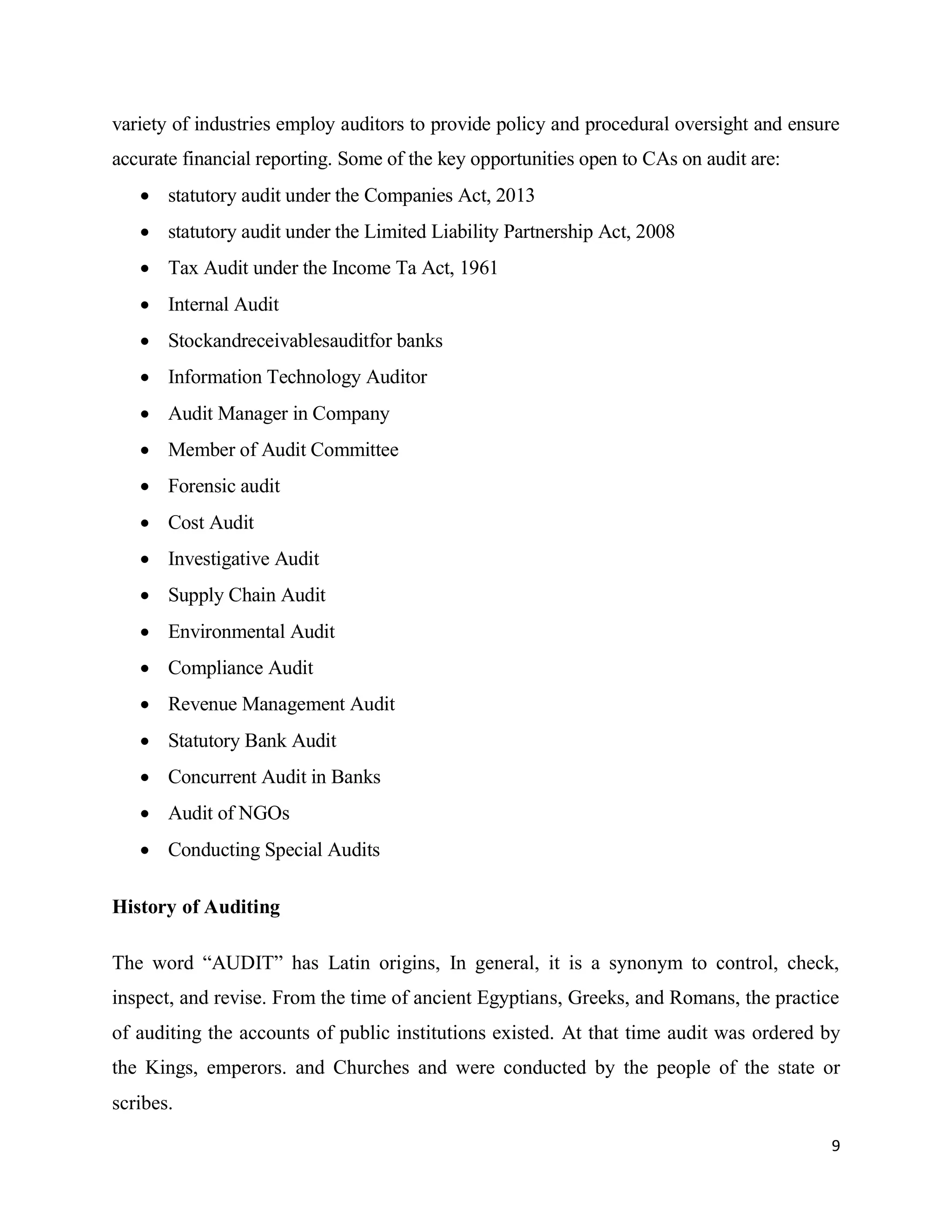 9
variety of industries employ auditors to provide policy and procedural oversight and ensure
accurate financial reporting. Some of the key opportunities open to CAs on audit are:
 statutory audit under the Companies Act, 2013
 statutory audit under the Limited Liability Partnership Act, 2008
 Tax Audit under the Income Ta Act, 1961
 Internal Audit
 Stockandreceivablesauditfor banks
 Information Technology Auditor
 Audit Manager in Company
 Member of Audit Committee
 Forensic audit
 Cost Audit
 Investigative Audit
 Supply Chain Audit
 Environmental Audit
 Compliance Audit
 Revenue Management Audit
 Statutory Bank Audit
 Concurrent Audit in Banks
 Audit of NGOs
 Conducting Special Audits
History of Auditing
The word “AUDIT” has Latin origins, In general, it is a synonym to control, check,
inspect, and revise. From the time of ancient Egyptians, Greeks, and Romans, the practice
of auditing the accounts of public institutions existed. At that time audit was ordered by
the Kings, emperors. and Churches and were conducted by the people of the state or
scribes.
 