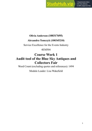 Olivia Anderson (100317695)
Alexandra Tomczyk (100345210)
Service Excellence for the Events Industry
4EM504
Course Work 1
Audit tool of the Blue Sky Antiques and
Collectors Fair
Word Count (excluding quotes and references): 1494
Module Leader: Lisa Wakefield
!1
 