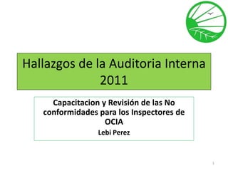 Hallazgos de la Auditoria Interna
              2011
     Capacitacion y Revisión de las No
   conformidades para los Inspectores de
                   OCIA
                 Lebi Perez


                                           1
 