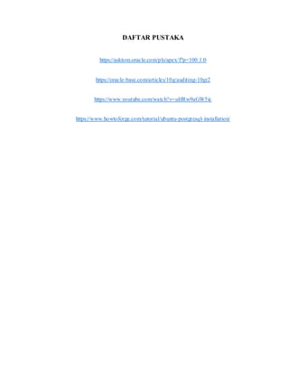 DAFTAR PUSTAKA
https://asktom.oracle.com/pls/apex/f?p=100:1:0
https://oracle-base.com/articles/10g/auditing-10gr2
https://www.youtube.com/watch?v=uHRw9aGW5ic
https://www.howtoforge.com/tutorial/ubuntu-postgresql-installation/
 