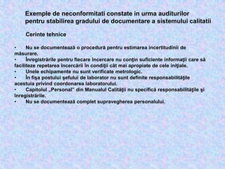 Cerinte tehnice
• Nu se documentează o procedură pentru estimarea incertitudinii de
măsurare.
• Înregistrările pentru fiecare încercare nu conţin suficiente informaţii care să
faciliteze repetarea încercării în condiţii cât mai apropiate de cele iniţiale.
• Unele echipamente nu sunt verificate metrologic.
• În fişa postului şefului de laborator nu sunt definite responsabilităţile
acestuia privind coordonarea laboratorului.
• Capitolul „Personal” din Manualul Calităţii nu specifică responsabilităţile şi
înregistrările.
• Nu se documentează complet supravegherea personalului.
Exemple de neconformitati constate in urma auditurilor
pentru stabilirea gradului de documentare a sistemului calitatii
 