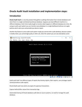 Oracle Audit Vault installation and implementation steps:
Introduction
Oracle Audit Vault is a security product that gathers auditing information from remote databases and
store them in a single centralized warehouse database. Suppose you have different machine in a
different database, that’s time really tough to monitor what happens in different database at a time. By
using an audit vault system you can monitor every database in a single dashboard and you can apply
policies which alerts you and provide you desires report.
Another Key feature is once audit vault system ready you cannot enter audit database, because system
is totally intact, you cannot login putty or other ssh, enter the system you can see only below screen
Audit vault itself has different types of reports like Activity reports, Alert reports, user privileges report,
stored procedure audit reports.
Oracle Audit vault raise alerts any types of suspicious transactions.
Capture before/after values from transaction logs.
Automated cleanup of Oracle database audit data on source systems, no need to manage the audit
database.
 