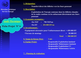 Audit Thermique 
Fiche Projet N° 6 
1- Désignation: 
Transfert direct des billettes vers les fours poussant 
2- Description: 
Exploitation de l’énergie contenue dans les billettes chaudes 
de la coulée continue en les enfournant directement aux fours 
poussant 
3- Economies escomptées : 
•En TEP : 790 TEP/an 
•En DT : 254 000 DT/an 
4- Investissement : 
• Equipement nécessaire pour l’enfournement direct = 450 000 DT 
•Travaux de montage = 50 000 DT 
Total = 500 000 DT 
5- Temps de Retour Brut : 2 ans 
6- Equipe Projet: - Responsable Exploitation laminoir 
- Responsable Maintenance laminoir 
- Responsable Exploitation CC 
- Responsable Maintenance Aciérie 
7 – Planning de réalisation: 
Direction Technique 
Service Énergie 
 