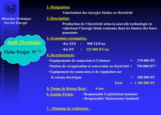 Audit Thermique 
Fiche Projet N° 7 
1- Désignation: 
Valorisation des énergies fatales en électricité 
2- Description: 
Production de l’électricité selon la nouvelle technologie en 
valorisant l’énergie fatale contenue dans les fumées des fours 
poussants 
3- Economies escomptées: 
•En TEP : 990 TEP/an 
•En DT : 325 000 DT/an 
4- Investissement: 
• Equipements de connexion à l’exhaure = 270 000 DT 
•Station de récupération et conversion en électricité = 750 000 DT* 
•Equipement de connexion et de régulation sur 
le réseau électrique = 280 000 DT 
Total = 1 300 000 DT 
5- Temps de Retour Brut : 4 ans 
6- Equipe Projet: - Responsable Exploitation laminoir 
- Responsable Maintenance laminoir 
7 – Planning de réalisation : 
Direction Technique 
Service Énergie 
 