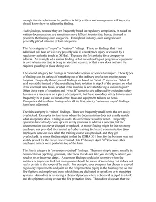 enough that the solution to the problem is fairly evident and management will know (or
should know) how to address the finding.
Audit findings, because they are frequently based on regulatory compliance, or based on
written documentation, are sometimes more difficult to prioritize, hence, the need to
prioritize the findings into categories. Throughout industry, audit categories are
generally placed into one of four categories.
The first category is “major” or “serious” findings. These are findings that if not
addressed will lead or will very possibly lead to a workplace injury or citation by a
regulatory authority (such as OSHA). These are the first priority for a company to
address. An example of a serious finding is that no lockout/tagout program or equipment
is used when a machine is being serviced or repaired, or that a saw does not have the
required guarding in place during use.
The second category for findings is “somewhat serious or somewhat major”. These types
of findings can be serious if something out of the ordinary or of a non-routine nature
happens. Frequently these types of findings are based on “what if” scenarios. What if
acid was added instead of the neutralizing basic solution in step 3 of the process, or what
if the chemical tank leaks, or what if the machine is activated during a lockout/tagout?
Often these types of situations and “what if” scenarios are addressed by redundant safety
features in a process or on a piece of equipment, but these secondary safety features must
frequently be in place, as human error, leaks and equipment failures do occur.
Companies address these findings after all the first priority “serious or major” findings
have been addressed.
The third category is “minor” findings. These are frequently small items that are easily
overlooked. Examples include items where the documentation does not exactly match
what an operator does. During an audit, this difference would be noted. Frequently,
operators have already come up with safety solutions to address a concern, but the
documentation was never changed or updated. A minor finding might be that not every
employee was provided their annual refresher training for hazard communication (two
employees were out sick when the training course was provided, and they got
overlooked). A minor finding might be that the OSHA 301 form for the business was not
visibly posted for the entire time required (Feb 1st
through April 30th
) because other
employee notices were posted on top of the form.
The fourth category is “awareness required” findings. These are simple errors, usually in
documentation (spelling, grammar, references that do not take you directly to where you
need to be, or incorrect dates). Awareness findings could also be errors where the
auditors or inspectors feel that management should be aware of something, but it does not
really pertain to the scope of the audit. For example, your company has chosen to exceed
regulatory requirements and paint all the fire protection piping in the building red, so that
fire-fighters and employees know which lines are dedicated to sprinklers or to standpipe
systems. An auditor is reviewing a chemical process where a chemical is piped to a tank
and this pipe runs along or near the fire protection lines. The auditor discovers that the
 