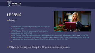 LeDebug
Enjoy !
PHP Notice: Undefined property: stdClass::$plugin
in xxx on line 152
PHP Notice: Trying to get property 'post_type’ of
non-object in xxx on line 143
PHP Notice: Use of undefined constant addHeaderLinks - assumed 'addHeaderLinks' in xxx on line 306
PHP Catchable fatal error: Argument 1 passed to QM_Backtrace::get_frame_component() must be of the
type array, null given, called in xxx on line 55 and defined in xxx on line 149
…
49 Mo de debug sur Chapitre Onze en quelques jours…
 