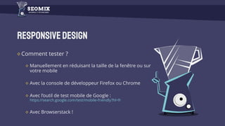 Responsivedesign
Comment tester ?
Manuellement en réduisant la taille de la fenêtre ou sur
votre mobile
Avec la console de développeur Firefox ou Chrome
Avec l’outil de test mobile de Google :
https://search.google.com/test/mobile-friendly?hl=fr
Avec Browserstack !
 