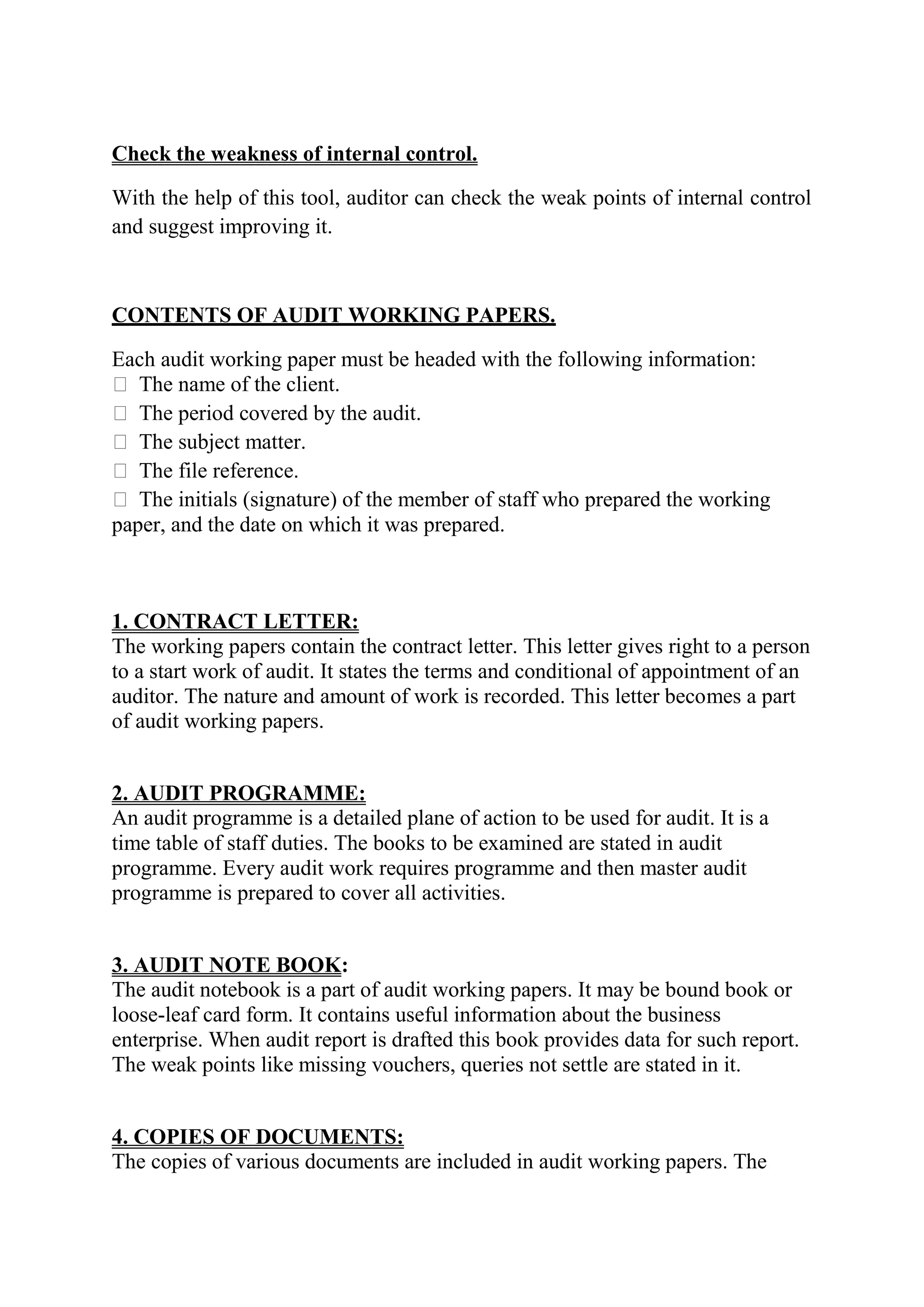 Check the weakness of internal control.

With the help of this tool, auditor can check the weak points of internal control
and suggest improving it.



CONTENTS OF AUDIT WORKING PAPERS.

Each audit working paper must be headed with the following information:
 The name of the client.
 The period covered by the audit.
 The subject matter.
 The file reference.
 The initials (signature) of the member of staff who prepared the working
paper, and the date on which it was prepared.



1. CONTRACT LETTER:
The working papers contain the contract letter. This letter gives right to a person
to a start work of audit. It states the terms and conditional of appointment of an
auditor. The nature and amount of work is recorded. This letter becomes a part
of audit working papers.


2. AUDIT PROGRAMME:
An audit programme is a detailed plane of action to be used for audit. It is a
time table of staff duties. The books to be examined are stated in audit
programme. Every audit work requires programme and then master audit
programme is prepared to cover all activities.


3. AUDIT NOTE BOOK:
The audit notebook is a part of audit working papers. It may be bound book or
loose-leaf card form. It contains useful information about the business
enterprise. When audit report is drafted this book provides data for such report.
The weak points like missing vouchers, queries not settle are stated in it.


4. COPIES OF DOCUMENTS:
The copies of various documents are included in audit working papers. The
 