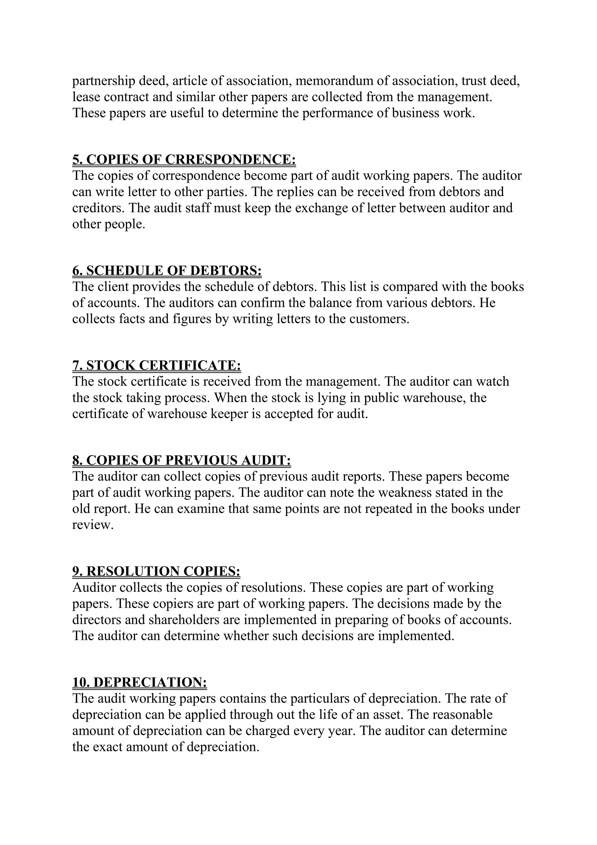 partnership deed, article of association, memorandum of association, trust deed,
lease contract and similar other papers are collected from the management.
These papers are useful to determine the performance of business work.


5. COPIES OF CRRESPONDENCE:
The copies of correspondence become part of audit working papers. The auditor
can write letter to other parties. The replies can be received from debtors and
creditors. The audit staff must keep the exchange of letter between auditor and
other people.


6. SCHEDULE OF DEBTORS:
The client provides the schedule of debtors. This list is compared with the books
of accounts. The auditors can confirm the balance from various debtors. He
collects facts and figures by writing letters to the customers.


7. STOCK CERTIFICATE:
The stock certificate is received from the management. The auditor can watch
the stock taking process. When the stock is lying in public warehouse, the
certificate of warehouse keeper is accepted for audit.


8. COPIES OF PREVIOUS AUDIT:
The auditor can collect copies of previous audit reports. These papers become
part of audit working papers. The auditor can note the weakness stated in the
old report. He can examine that same points are not repeated in the books under
review.


9. RESOLUTION COPIES:
Auditor collects the copies of resolutions. These copies are part of working
papers. These copiers are part of working papers. The decisions made by the
directors and shareholders are implemented in preparing of books of accounts.
The auditor can determine whether such decisions are implemented.


10. DEPRECIATION:
The audit working papers contains the particulars of depreciation. The rate of
depreciation can be applied through out the life of an asset. The reasonable
amount of depreciation can be charged every year. The auditor can determine
the exact amount of depreciation.
 