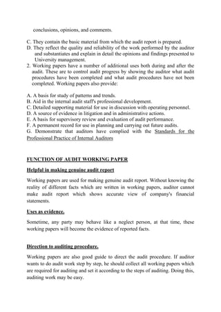 conclusions, opinions, and comments.

C. They contain the basic material from which the audit report is prepared.
D. They reflect the quality and reliability of the work performed by the auditor
    and substantiates and explain in detail the opinions and findings presented to
    University management.
2. Working papers have a number of additional uses both during and after the
   audit. These are to control audit progress by showing the auditor what audit
   procedures have been completed and what audit procedures have not been
   completed. Working papers also provide:

A. A basis for study of patterns and trends.
B. Aid in the internal audit staff's professional development.
C. Detailed supporting material for use in discussion with operating personnel.
D. A source of evidence in litigation and in administrative actions.
E. A basis for supervisory review and evaluation of audit performance.
F. A permanent record for use in planning and carrying out future audits.
G. Demonstrate that auditors have complied with the Standards for the
Professional Practice of Internal Auditors



FUNCTION OF AUDIT WORKING PAPER

Helpful in making genuine audit report

Working papers are used for making genuine audit report. Without knowing the
reality of different facts which are written in working papers, auditor cannot
make audit report which shows accurate view of company's financial
statements.

Uses as evidence.

Sometime, any party may behave like a neglect person, at that time, these
working papers will become the evidence of reported facts.


Direction to auditing procedure.

Working papers are also good guide to direct the audit procedure. If auditor
wants to do audit work step by step, he should collect all working papers which
are required for auditing and set it according to the steps of auditing. Doing this,
auditing work may be easy.
 