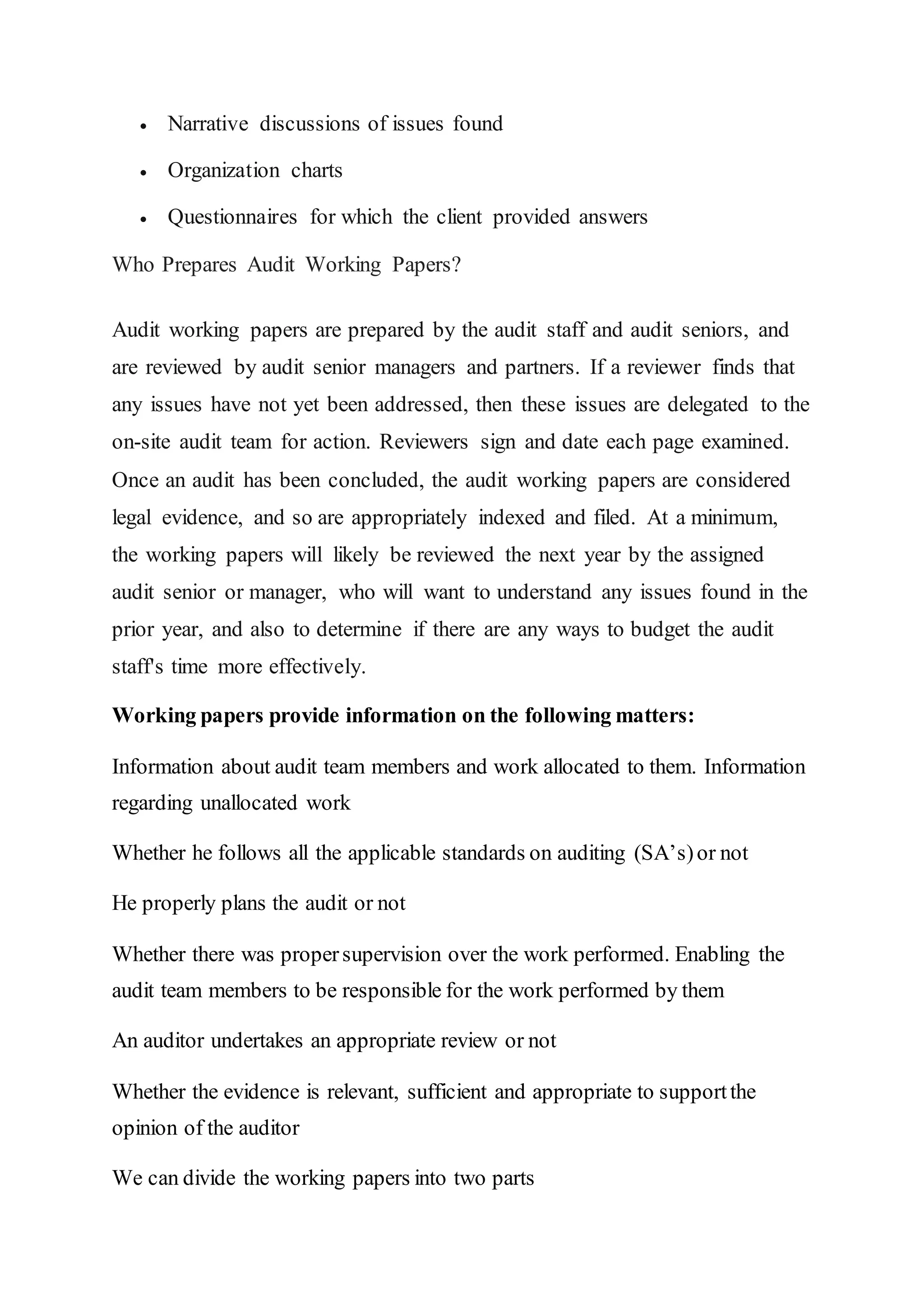  Narrative discussions of issues found
 Organization charts
 Questionnaires for which the client provided answers
Who Prepares Audit Working Papers?
Audit working papers are prepared by the audit staff and audit seniors, and
are reviewed by audit senior managers and partners. If a reviewer finds that
any issues have not yet been addressed, then these issues are delegated to the
on-site audit team for action. Reviewers sign and date each page examined.
Once an audit has been concluded, the audit working papers are considered
legal evidence, and so are appropriately indexed and filed. At a minimum,
the working papers will likely be reviewed the next year by the assigned
audit senior or manager, who will want to understand any issues found in the
prior year, and also to determine if there are any ways to budget the audit
staff's time more effectively.
Working papers provide information on the following matters:
Information about audit team members and work allocated to them. Information
regarding unallocated work
Whether he follows all the applicable standards on auditing (SA’s)or not
He properly plans the audit or not
Whether there was propersupervision over the work performed. Enabling the
audit team members to be responsible for the work performed by them
An auditor undertakes an appropriate review or not
Whether the evidence is relevant, sufficient and appropriate to supportthe
opinion of the auditor
We can divide the working papers into two parts
 