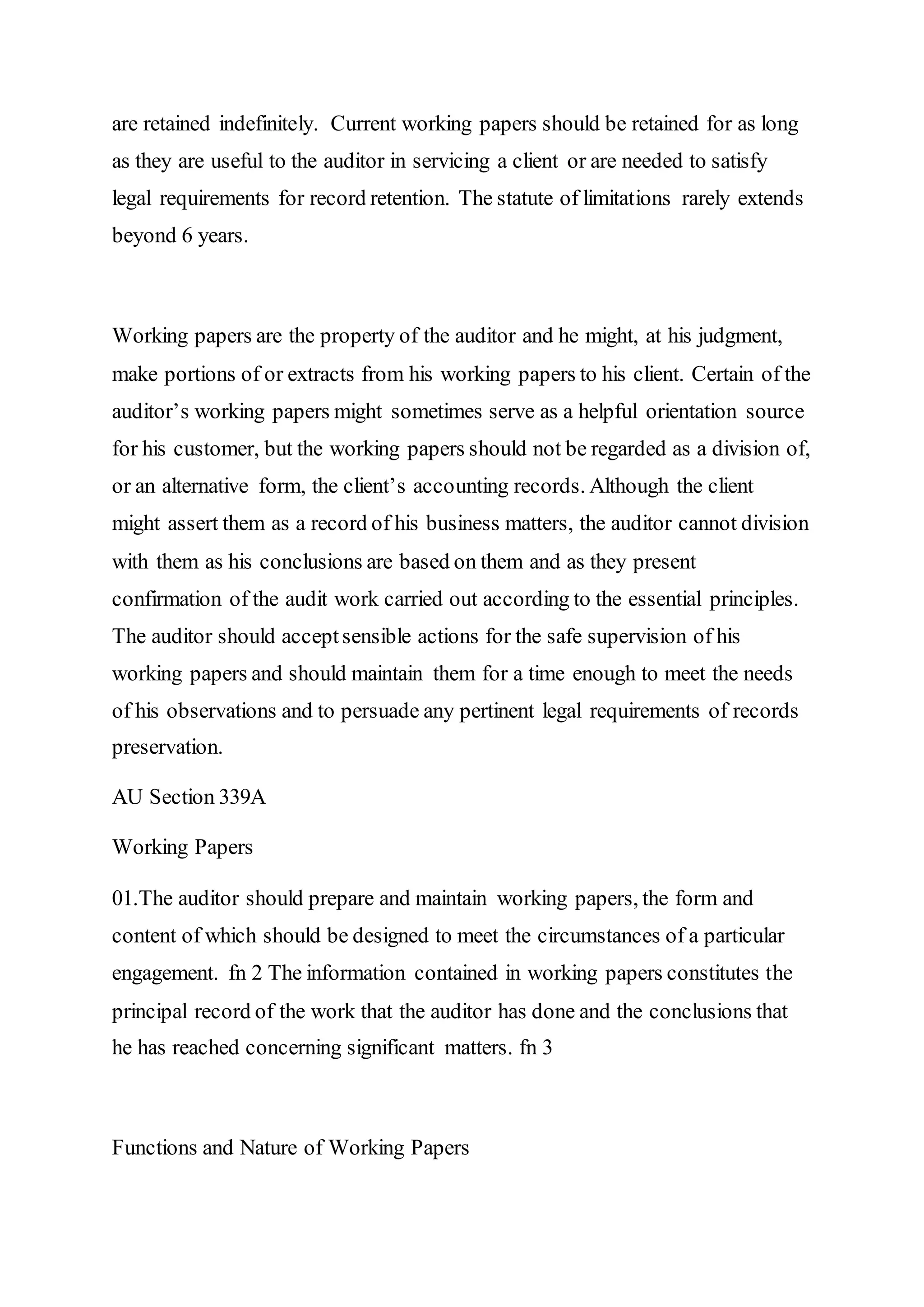 are retained indefinitely. Current working papers should be retained for as long
as they are useful to the auditor in servicing a client or are needed to satisfy
legal requirements for record retention. The statute of limitations rarely extends
beyond 6 years.
Working papers are the property of the auditor and he might, at his judgment,
make portions of or extracts from his working papers to his client. Certain of the
auditor’s working papers might sometimes serve as a helpful orientation source
for his customer, but the working papers should not be regarded as a division of,
or an alternative form, the client’s accounting records. Although the client
might assert them as a record of his business matters, the auditor cannot division
with them as his conclusions are based on them and as they present
confirmation of the audit work carried out according to the essential principles.
The auditor should acceptsensible actions for the safe supervision of his
working papers and should maintain them for a time enough to meet the needs
of his observations and to persuade any pertinent legal requirements of records
preservation.
AU Section 339A
Working Papers
01.The auditor should prepare and maintain working papers, the form and
content of which should be designed to meet the circumstances of a particular
engagement. fn 2 The information contained in working papers constitutes the
principal record of the work that the auditor has done and the conclusions that
he has reached concerning significant matters. fn 3
Functions and Nature of Working Papers
 