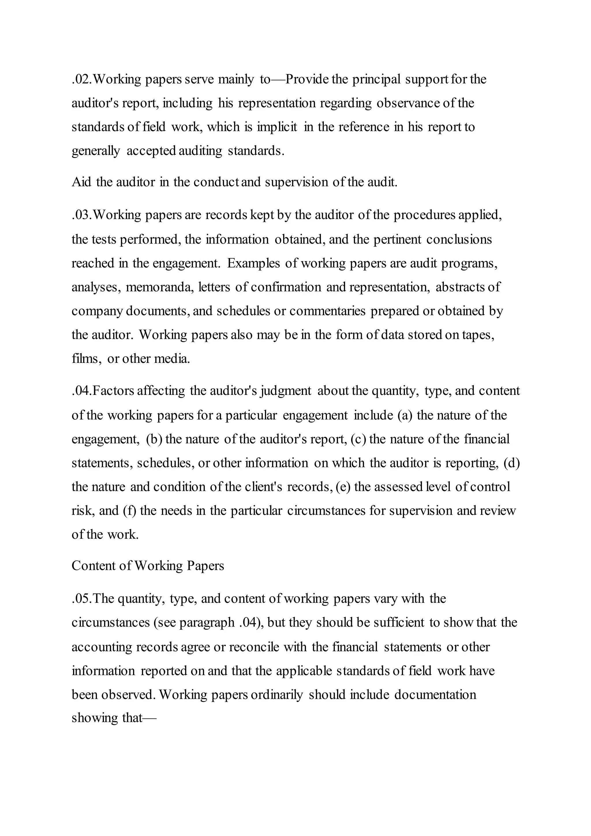 .02.Working papers serve mainly to—Provide the principal supportfor the
auditor's report, including his representation regarding observance of the
standards of field work, which is implicit in the reference in his report to
generally accepted auditing standards.
Aid the auditor in the conductand supervision of the audit.
.03.Working papers are records kept by the auditor of the procedures applied,
the tests performed, the information obtained, and the pertinent conclusions
reached in the engagement. Examples of working papers are audit programs,
analyses, memoranda, letters of confirmation and representation, abstracts of
company documents, and schedules or commentaries prepared or obtained by
the auditor. Working papers also may be in the form of data stored on tapes,
films, or other media.
.04.Factors affecting the auditor's judgment about the quantity, type, and content
of the working papers for a particular engagement include (a) the nature of the
engagement, (b) the nature of the auditor's report, (c) the nature of the financial
statements, schedules, or other information on which the auditor is reporting, (d)
the nature and condition of the client's records, (e) the assessed level of control
risk, and (f) the needs in the particular circumstances for supervision and review
of the work.
Content of Working Papers
.05.The quantity, type, and content of working papers vary with the
circumstances (see paragraph .04), but they should be sufficient to show that the
accounting records agree or reconcile with the financial statements or other
information reported on and that the applicable standards of field work have
been observed. Working papers ordinarily should include documentation
showing that—
 