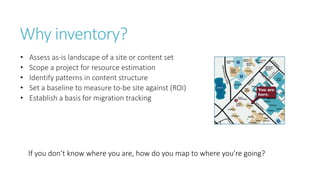 Why inventory?
• Assess as-is landscape of a site or content set
• Scope a project for resource estimation
• Identify patterns in content structure
• Set a baseline to measure to-be site against (ROI)
• Establish a basis for migration tracking
If you don’t know where you are, how do you map to where you’re going?
 