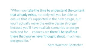 “When you take the time to understand the content
that already exists, not only will you be able to
ensure that it’s supported in the new design, but
you’ll actually make the entire design stronger
because you’ll have realistic scenarios to design
with and for…. chances are there’ll be stuff out
there that you’ve never thought about, much less
designed for. ”
–Sara Wachter-Boettcher
 