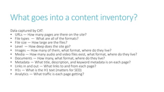 What goes into a content inventory?
Data captured by CAT:
• URLs — How many pages are there on the site?
• File types — What are all of the formats?
• File size — How large are the files?
• Level — How deep does the site go?
• Images — How many of them, what format, where do they live?
• Media — How many audio and video files exist, what format, where do they live?
• Documents — How many, what format, where do they live?
• Metadata — What title, description, and keyword metadata is on each page?
• Links in and out — What links to and from each page?
• H1s — What is the H1 text (matters for SEO)
• Analytics — What traffic is each page getting?
 