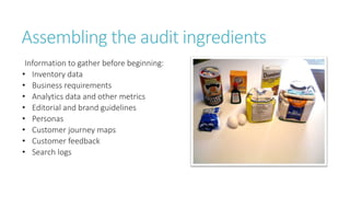 Assembling the audit ingredients
Information to gather before beginning:
• Inventory data
• Business requirements
• Analytics data and other metrics
• Editorial and brand guidelines
• Personas
• Customer journey maps
• Customer feedback
• Search logs
 
