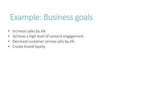 Example: Business goals
• Increase sales by x%
• Achieve a high level of content engagement
• Decrease customer service calls by x%
• Create brand loyalty
 