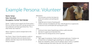 Example Persona: Volunteer
Name: Sonya
Role: Volunteer
Occupation: Former Tech Worker
Quote: “I really try not to spend a lot of time online, I
focus on the face to face stuff. Last year we went on a
trip to Montana and there were forest fires. This is
what Twitter was made for!”
Wants: To grow as a person and give back to the
community.
Pain Points: Doesn’t think the website is useful or
updated. Sometimes there are closures due to
weather, she’d like a way to be informed without
being inundated.
Motivations
• Find volunteer activities that keep her
active and outdoors and working with
horses.
• Originally had no history of working with
children and was intimidated by the idea. Little Bit gave her an opportunity
to become more comfortable with working with youth.
Goals
• Continue to learn about hippotherapy and be a useful volunteer
• See that it’s a good use of volunteer time
• Spend more time doing and less online in general
Behaviors
• High usage of smartphone, Twitter and Facebook judiciously. “It bothers me
to have to be on Facebook to get something. So, I just won’t go on it.”
• Reads the newsletters. Doesn’t visit the website, doesn’t think it is updated.
“I imagine people go there when they start, then don’t go back.”
 