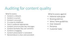 Auditing for content quality
What to assess:
• Content is relevant
• Content is current
• Content is accurate
• It is easy-to-read/scan
• Tone is audience-appropriate
• Content communicates key messages
• Content facilitates key user activities
• Content is engaging
• Content presentation is consistent
• Nomenclature is clear and consistent
What to assess against:
• Editorial style guide
• Brand guidelines
• Voice / tone guidelines
• User research
• Personas
• Customer tasks
 