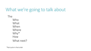 What we’re going to talk about
The
Who
What
When
Where
Why*
How
What next?
*Not quite in that order
 