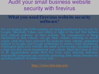 Audit your small business website 
security with firevirus 
What you need firevirus website security 
software? 
We are looking that 9,500 websites are being blacklisted day by day by 
Google, Microsoft, Yahoo, and others in light of the fact that hackers 
have infused malware on their website. The consequence of being 
blacklisted is that nobody can get their website indexing in search 
engine until they have removed the malware from website, submitted 
request to Google, and Google webmaster to remove from blacklisted. 
Contingent upon your website, the result is lost income, reputation, and 
a high risk that you're impairment your clients. Much the same as 99% 
of all organizations secure their Pcs from virus utilizing antivirus, 
responsible companies are currently protecting their online presence by 
spending millions of dollars every year. 
http://www.firevirus.com 
 