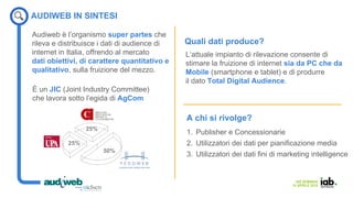 IAB SEMINAR
14 APRILE 2016
L‘attuale impianto di rilevazione consente di
stimare la fruizione di internet sia da PC che da
Mobile (smartphone e tablet) e di produrre
il dato Total Digital Audience.
È un JIC (Joint Industry Committee)
che lavora sotto l’egida di AgCom
Audiweb è l’organismo super partes che
rileva e distribuisce i dati di audience di
internet in Italia, offrendo al mercato
dati obiettivi, di carattere quantitativo e
qualitativo, sulla fruizione del mezzo.
AUDIWEB IN SINTESI
Quali dati produce?
A chi si rivolge?
1. Publisher e Concessionarie
2. Utilizzatori dei dati per pianificazione media
3. Utilizzatori dei dati fini di marketing intelligence
 