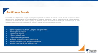 AudiXpress Fraude
• Identificação de Fraude em Compras e Suprimentos
• Transações duvidosas
• Operações atípicas
• Desvio Padrão “Alto”
• Duplicidade de operações
• Acessos indevidos ou não autorizados
• Análise de devoluções e arredondamentos
• Análise de autorizações e evidências
Este módulo do AudiXpress tem a função de zelar pelo cumprimento das políticas de combate à fraude, atuando nos principais objetos
de controle que são executados, colhendo evidências dos trabalhos, registrando a ação de prevenção com as medidas adotadas,
cooperando na identificação das ações suspeitas, em ambiente propício às fraudes e na identificação e caracterização do perfil
fraudador, de acordo com cada modalidade de “business”. Algumas características básicas do módulo:
 