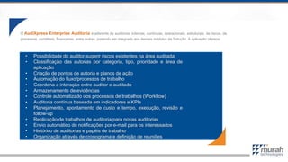 O AudiXpress Enterprise Auditoria é aderente às auditorias internas, contínuas, operacionais, estruturais, de riscos, de
processos, contábeis, financeiras, entre outras, podendo ser integrado aos demais módulos da Solução. A aplicação oferece:
• Possibilidade do auditor sugerir riscos existentes na área auditada
• Classificação das autorias por categoria, tipo, prioridade e área de
aplicação
• Criação de pontos de autoria e planos de ação
• Automação do fluxo/processos de trabalho
• Coordena a interação entre auditor e auditado
• Armazenamento de evidências
• Controle automatizado dos processos de trabalhos (Workflow)
• Auditoria contínua baseada em indicadores e KPIs
• Planejamento, apontamento de custo e tempo, execução, revisão e
follow-up
• Replicação de trabalhos de auditoria para novas auditorias
• Envio automático de notificações por e-mail para os interessados
• Histórico de auditorias e papéis de trabalho
• Organização através de cronograma e definição de reuniões
 