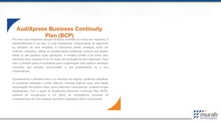 Por mais que estejamos sempre tentando controlar os riscos nos negócios, a
imprevisibilidade é um fato na vida empresarial. Independente do segmento
ou tamanho de uma empresa, é impossível prever ameaças como um
incêndio, desastres, falhas ou simplesmente problemas comuns que podem
afetar ou até paralisar suas operações. A medida correta a se tomar para
minimizar seus impactos é ter um plano de contingência bem elaborado. Para
isso, o primeiro passo é considerar que a organização está sujeita a ameaças
concretas que possam comprometer a sua prosperidade ou a sua
sobrevivência.
Considerando o ambiente físico e a natureza do negócio, podemos classificar
as prováveis ameaças e então elaborar medidas práticas para uma rápida
recuperação dos pontos vitais, como sistemas e documentos, evitando longas
paralisações. Com a ajuda do AudiXpress Business Continuity Plan (BCP),
políticas de recuperação e um plano de contingência completo às
consequências de uma ameaça repentina certamente serão minimizadas.
AudiXpress Business Continuity
Plan (BCP)
 