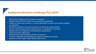 AudiXpress Business Continuity Plan (BCP)
• Plano de contingência dos Processos de Negócio
• Disaster Recovery Plan ( Plano de recuperação de desastres)
• Avaliar os riscos para entender o nível de exposição a eventos que possam paralisar
as operações
• Desenhar a estrutura das áreas, equipes e os fluxos de escalonamento
• Diversos recursos para comunicação quando a contingência é acionada
• Mapeamento dos incidentes e procedimentos operacionais
• Teste dos planos elaborados
• BIA-Business Impact Analytsis (Análise de Impacto)
• Criação e aplicação de check-lists para realizar a análise de impacto
• Aderente à norma ABNT NBR 15999 e Matriz RACI
 