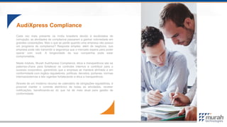 AudiXpress Compliance
Cada vez mais presente na mídia brasileira devido à escândalos de
corrupção, as atividades de compliance passaram a ganhar notoriedade em
grandes corporações. Mas o que se perde quando uma empresa não possui
um programa de compliance? Resposta simples: além de negócios, sua
empresa pode não transmitir a segurança que o mercado espera para poder
operar com você. A longevidade da sua companhia pode estar
comprometida.
Neste módulo, Murah AudiXpress Compliance, ética e transparência são as
palavras-chave para fortalecer os controles internos e contribuir para o
sucesso corporativo, garantindo que a empresa se manterá alinhada e em
conformidade com órgãos reguladores, políticas, decretos, portarias, normas
internas/externas e leis vigentes fortalecendo a ética e transparência.
Através de um moderno recurso de calendário de obrigações regulatórias, é
possível manter o controle eletrônico de todas as atividades, receber
notificações, beneficiando-se do que há de mais atual para gestão de
conformidade.
 