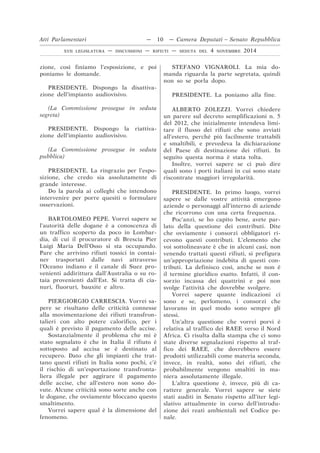 zione, così finiamo l’esposizione, e poi
poniamo le domande.
PRESIDENTE. Dispongo la disattiva-
zione dell’impianto audiovisivo.
(La Commissione prosegue in seduta
segreta)
PRESIDENTE. Dispongo la riattiva-
zione dell’impianto audiovisivo.
(La Commissione prosegue in seduta
pubblica)
PRESIDENTE. La ringrazio per l’espo-
sizione, che credo sia assolutamente di
grande interesse.
Do la parola ai colleghi che intendono
intervenire per porre quesiti o formulare
osservazioni.
BARTOLOMEO PEPE. Vorrei sapere se
l’autorità delle dogane è a conoscenza di
un traffico scoperto da poco in Lombar-
dia, di cui il procuratore di Brescia Pier
Luigi Maria Dell’Osso si sta occupando.
Pare che arrivino rifiuti tossici in contai-
ner trasportati dalle navi attraverso
l’Oceano indiano e il canale di Suez pro-
venienti addirittura dall’Australia o su ro-
taia provenienti dall’Est. Si tratta di cia-
nuri, fluoruri, bauxite e altro.
PIERGIORGIO CARRESCIA. Vorrei sa-
pere se risultano delle criticità connesse
alla movimentazione dei rifiuti transfron-
talieri con alto potere calorifico, per i
quali è previsto il pagamento delle accise.
Sostanzialmente il problema che mi è
stato segnalato è che in Italia il rifiuto è
sottoposto ad accisa se è destinato al
recupero. Dato che gli impianti che trat-
tano questi rifiuti in Italia sono pochi, c’è
il rischio di un’esportazione transfronta-
liera illegale per aggirare il pagamento
delle accise, che all’estero non sono do-
vute. Alcune criticità sono sorte anche con
le dogane, che ovviamente bloccano questo
smaltimento.
Vorrei sapere qual è la dimensione del
fenomeno.
STEFANO VIGNAROLI. La mia do-
manda riguarda la parte segretata, quindi
non so se porla dopo.
PRESIDENTE. La poniamo alla fine.
ALBERTO ZOLEZZI. Vorrei chiedere
un parere sul decreto semplificazioni n. 5
del 2012, che inizialmente intendeva limi-
tare il flusso dei rifiuti che sono avviati
all’estero, perché più facilmente trattabili
e smaltibili, e prevedeva la dichiarazione
del Paese di destinazione dei rifiuti. In
seguito questa norma è stata tolta.
Inoltre, vorrei sapere se ci può dire
quali sono i porti italiani in cui sono state
riscontrate maggiori irregolarità.
PRESIDENTE. In primo luogo, vorrei
sapere se dalle vostre attività emergono
aziende o personaggi all’interno di aziende
che ricorrono con una certa frequenza.
Poc’anzi, se ho capito bene, avete par-
lato della questione dei contributi. Dite
che ovviamente i consorzi obbligatori ri-
cevono questi contributi. L’elemento che
voi sottolineavate è che in alcuni casi, non
venendo trattati questi rifiuti, si prefigura
un’appropriazione indebita di questi con-
tributi. La definisco così, anche se non è
il termine giuridico esatto. Infatti, il con-
sorzio incassa dei quattrini e poi non
svolge l’attività che dovrebbe svolgere.
Vorrei sapere quante indicazioni ci
sono e se, perlomeno, i consorzi che
lavorano in quel modo sono sempre gli
stessi.
Un’altra questione che vorrei porvi è
relativa al traffico dei RAEE verso il Nord
Africa. Ci risulta dalla stampa che ci sono
state diverse segnalazioni rispetto al traf-
fico dei RAEE, che dovrebbero essere
prodotti utilizzabili come materia seconda,
invece, in realtà, sono dei rifiuti, che
probabilmente vengono smaltiti in ma-
niera assolutamente illegale.
L’altra questione è, invece, più di ca-
rattere generale. Vorrei sapere se siete
stati auditi in Senato rispetto all’iter legi-
slativo attualmente in corso dell’introdu-
zione dei reati ambientali nel Codice pe-
nale.
Atti Parlamentari — 10 — Camera Deputati – Senato Repubblica
XVII LEGISLATURA — DISCUSSIONI — RIFIUTI — SEDUTA DEL 4 NOVEMBRE 2014
 
