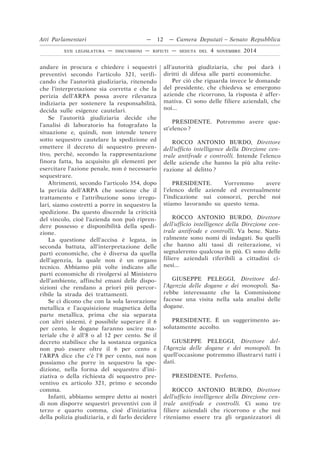 andare in procura e chiedere i sequestri
preventivi secondo l’articolo 321, verifi-
cando che l’autorità giudiziaria, ritenendo
che l’interpretazione sia corretta e che la
perizia dell’ARPA possa avere rilevanza
indiziaria per sostenere la responsabilità,
decida sulle esigenze cautelari.
Se l’autorità giudiziaria decide che
l’analisi di laboratorio ha fotografato la
situazione e, quindi, non intende tenere
sotto sequestro cautelare la spedizione ed
emettere il decreto di sequestro preven-
tivo, perché, secondo la rappresentazione
finora fatta, ha acquisito gli elementi per
esercitare l’azione penale, non è necessario
sequestrare.
Altrimenti, secondo l’articolo 354, dopo
la perizia dell’ARPA che sostiene che il
trattamento e l’attribuzione sono irrego-
lari, siamo costretti a porre in sequestro la
spedizione. Da questo discende la criticità
del vincolo, cioè l’azienda non può ripren-
dere possesso e disponibilità della spedi-
zione.
La questione dell’accisa è legata, in
seconda battuta, all’interpretazione delle
parti economiche, che è diversa da quella
dell’agenzia, la quale non è un organo
tecnico. Abbiamo più volte indicato alle
parti economiche di rivolgersi al Ministero
dell’ambiente, affinché emani delle dispo-
sizioni che rendano a priori più percor-
ribile la strada dei trattamenti.
Se ci dicono che con la sola lavorazione
metallica e l’acquisizione magnetica della
parte metallica, prima che sia separata
con altri sistemi, è possibile superare il 6
per cento, le dogane faranno uscire ma-
teriale che è all’8 o al 12 per cento. Se il
decreto stabilisce che la sostanza organica
non può essere oltre il 6 per cento e
l’ARPA dice che c’è l’8 per cento, noi non
possiamo che porre in sequestro la spe-
dizione, nella forma del sequestro d’ini-
ziativa o della richiesta di sequestro pre-
ventivo ex articolo 321, primo e secondo
comma.
Infatti, abbiamo sempre detto ai nostri
di non disporre sequestri preventivi con il
terzo e quarto comma, cioè d’iniziativa
della polizia giudiziaria, e di farlo decidere
all’autorità giudiziaria, che poi darà i
diritti di difesa alle parti economiche.
Per ciò che riguarda invece le domande
del presidente, che chiedeva se emergono
aziende che ricorrono, la risposta è affer-
mativa. Ci sono delle filiere aziendali, che
noi...
PRESIDENTE. Potremmo avere que-
st’elenco ?
ROCCO ANTONIO BURDO, Direttore
dell’ufficio intelligence della Direzione cen-
trale antifrode e controlli. Intende l’elenco
delle aziende che hanno la più alta reite-
razione al delitto ?
PRESIDENTE. Vorremmo avere
l’elenco delle aziende ed eventualmente
l’indicazione sui consorzi, perché noi
stiamo lavorando su questo tema.
ROCCO ANTONIO BURDO, Direttore
dell’ufficio intelligence della Direzione cen-
trale antifrode e controlli. Va bene. Natu-
ralmente sono nomi di indagati. Su quelli
che hanno alti tassi di reiterazione, vi
segnaleremo qualcosa in più. Ci sono delle
filiere aziendali riferibili a cittadini ci-
nesi...
GIUSEPPE PELEGGI, Direttore del-
l’Agenzia delle dogane e dei monopoli. Sa-
rebbe interessante che la Commissione
facesse una visita nella sala analisi delle
dogane.
PRESIDENTE. È un suggerimento as-
solutamente accolto.
GIUSEPPE PELEGGI, Direttore del-
l’Agenzia delle dogane e dei monopoli. In
quell’occasione potremmo illustrarvi tutti i
dati.
PRESIDENTE. Perfetto.
ROCCO ANTONIO BURDO, Direttore
dell’ufficio intelligence della Direzione cen-
trale antifrode e controlli. Ci sono tre
filiere aziendali che ricorrono e che noi
riteniamo essere tra gli organizzatori di
Atti Parlamentari — 12 — Camera Deputati – Senato Repubblica
XVII LEGISLATURA — DISCUSSIONI — RIFIUTI — SEDUTA DEL 4 NOVEMBRE 2014
 