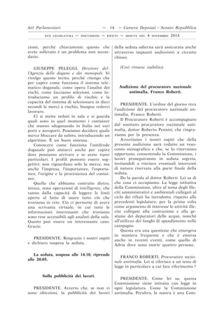 zione, perché chiaramente questo che
avete sollevato è un problema non secon-
dario.
GIUSEPPE PELEGGI, Direttore del-
l’Agenzia delle dogane e dei monopoli. Vi
rivolgo questo invito, perché ritengo che
per capire come funziona il sistema tele-
matico doganale, come opera l’analisi dei
rischi, come facciamo selezioni, come in-
troduciamo un profilo di rischio e la
capacità del sistema di selezionare in dieci
secondi le merci a rischio, bisogna vederci
lavorare.
Ci si mette seduti in sala e si guarda
quali sono in quel momento i container
che stanno sdoganando in Italia nei vari
porti e aeroporti. Possiamo decidere quale
merce bloccare da subito, introducendo un
algoritmo. È un buon sistema.
Conoscere come funziona l’antifrode
doganale può aiutarci anche per capire
dove possiamo arrivare e se avete input
particolari. I profili possono essere sog-
gettivi: non riguardano solo la merce, ma
anche l’impresa, l’importatore, l’esporta-
tore, l’origine e la provenienza del contai-
ner.
Quello che abbiamo costruito dietro,
invece, sono operazioni di intelligence, che
vanno dalla capacità di leggere le fonti
aperte al fatto di usare tutto ciò che
troviamo in rete. Ciò ci permette di avere
una scrivania virtuale, in cui tutte le
informazioni interessanti che troviamo
sono rese accessibili agli analisti della sala.
Questo può essere un interessante caso.
Grazie.
PRESIDENTE. Ringrazio i nostri ospiti
e dichiaro sospesa la seduta.
La seduta, sospesa alle 14.10, riprende
alle 20.05.
Sulla pubblicità dei lavori.
PRESIDENTE. Avverto che, se non vi
sono obiezioni, la pubblicità dei lavori
della seduta odierna sarà assicurata anche
attraverso impianti audiovisivi a circuito
chiuso.
(Così rimane stabilito).
Audizione del procuratore nazionale
antimafia, Franco Roberti.
PRESIDENTE. L’ordine del giorno reca
l’audizione del procuratore nazionale an-
timafia, Franco Roberti.
Il Procuratore Roberti è accompagnato
dal sostituto procuratore nazionale anti-
mafia, dottor Roberto Pennisi, che ringra-
ziamo per la presenza.
Avvertiamo i nostri ospiti che della
presente audizione sarà redatto un reso-
conto stenografico e che, se lo riterranno
opportuno, consentendo la Commissione, i
lavori proseguiranno in seduta segreta,
invitandoli a rinviare eventuali interventi
di natura riservata alla parte finale della
seduta.
Do la parola al dottor Roberti. Lei sa di
che cosa ci occupiamo. La legge istitutiva
della Commissione, oltre al tema degli ille-
citi amministrativi e ambientali collegati al
ciclo dei rifiuti ha introdotto, rispetto alle
precedenti legislature, per la prima volta
come argomento di interesse le attività ille-
cite collegate alla costruzione e alla ge-
stione dei depuratori delle acque, nonché
all’utilizzo dei fanghi di spandimento nelle
campagne.
Questa era una questione che emergeva
in maniera frequente e che è emersa
anche in recenti eventi, come quello di
Adria dove sono morte quattro persone.
FRANCO ROBERTI, Procuratore nazio-
nale antimafia. Lei si riferisce a un testo di
legge in particolare a cui fare riferimento ?
PRESIDENTE. Come lei sa, questa
Commissione viene istituita con legge in
ogni legislatura. Come la Commissione
antimafia. Peraltro, la nostra è una Com-
Atti Parlamentari — 14 — Camera Deputati – Senato Repubblica
XVII LEGISLATURA — DISCUSSIONI — RIFIUTI — SEDUTA DEL 4 NOVEMBRE 2014
 