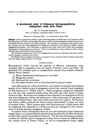 Gaochimica ot Ccemochlmica Act.8
1965. Vol. 29, pp. 1153 to 1173. Pergamon
P~CSE
Ltd.
Prlnted
in
Northern
Ireland
A geochemical study of Cretaceous ferromanganiferous
sedimentaryrocks from Timor
M. G. AUDLEY-CHARLES
Dept. of Geology, Imperial College, London, S.W.7
(Received 7 February 1964; in revisedform5 May 1905)
Ah&&-Seven manganese nodules, eight ferromanganiforous shales from the Cretaceous Wai
Bua Formation of Timor, and a pelagic limestone with four ferromanganese enriched layers from
the Middle Eocene of Timor have been analysed. The nodules are compared with modern deep-
sea nodules, and the ferromanganiferoua shales are contrasted with relatively shallow marine
manganiferous shales. The conclusion is reached that these rocks from Timor were probably
depoeited in a bathypelagic environment. Thor-e is a total absence of any indication that volcanic
material haa contributed to these deposits.
The chemical composition of the forromanganiferous rocks are discussod and some indica-
tions of biogenic influences are noted.
The LMiddleEocene pelagic limestone is compared with a Rimilar modern sediment described
from the Easter Island Rise in tho Pacific.
INTRODUCTION
MOLENGRAAFF (1916) reported the presence of Mesozoic sedimentary rocks
unusually high in manganese from the islands of Borneo, Timor and Rotti. He
described four principal types of manganiferous deposit from western (formerly
Dutch) Timor, namely:
(i) Finely disseminated small grains in red shales.
(ii) Manganese nodules.
(iii) Slabs and flat concretions.
(iv) Secondary features such as films deposited by ground waters.
Later MOLENQRAAFF (1922)described in some detail the physical and chemical
aspects of two distinct types of manganese nodule from western Timor (described
by MOLENGRAAFF as “Central Timor”). These manganese nodules are embedded
in a red clay with numerous sharks teeth, fish teeth and other bones of Upper
Cretaceous age. MOLENQRAAFF considered these deposits to be analogous to the red
clay with manganese nodules and sharks teeth, that predominate in large parts of
the modern Pacific Ocean. BROCWER (1925)was of the same opinion. EL WAKEEL
and RILEY (1961a) analysed the micro-nodules disseminated in these red clays
of western Timor. These workers agree with MOLENQRAAFF'S (1922)theory that
the sediments were deposited in a Cretaceous deep sea, analogous to the environ-
ment of modern deep-sea manganese nodules.
In eastern Timor (Portuguese) there are two well developed Upper Cretaceous
pelagic facies, one a predominantly radiolarian facies called the Wai Bua Formation
and the other mainly foraminiferal limestones. The Wai Bua Formation succession
contains two distinct types of manganese nodule (both of which are different from
the nodules found in western Timor), as well as manganiferous shales, highly
1163
 