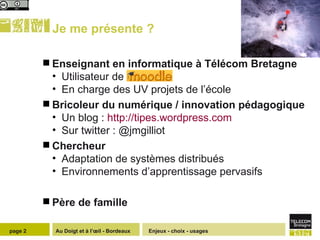 Je me présente ?  Enseignant en informatique à Télécom Bretagne  Utilisateur de Moodle En charge des UV projets de l’école Bricoleur du numérique / innovation pédagogique Un blog :  http://tipes.wordpress.com Sur twitter : @jmgilliot  Chercheur  Adaptation de systèmes distribués Environnements d’apprentissage pervasifs Père de famille Enjeux - choix - usages page  