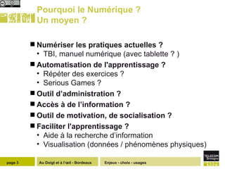 Pourquoi le Numérique ? Un moyen ? Numériser les pratiques actuelles ? TBI, manuel numérique (avec tablette ? ) Automatisation de l'apprentissage ?  Répéter des exercices ?  Serious Games ? Outil d’administration ?  Accès à de l’information ? Outil de motivation, de socialisation ?  Faciliter l'apprentissage ? Aide à la recherche d’information  Visualisation (données / phénomènes physiques) Enjeux - choix - usages page  