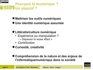 Pourquoi le Numérique ? Un objectif ?  Maîtriser les outils numériques  Une identité numérique assumée Littératie/culture numérique Expérience ou manipulation ?  « Dépasser le woaw effect » Contribution  Curiosité, créativité Compréhension de la nature et des enjeux de l'informatique/numérique dans la société Enjeux - choix - usages page  