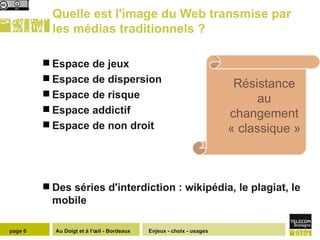 Quelle est l'image du Web transmise par les médias traditionnels ? Espace de jeux  Espace de dispersion Espace de risque Espace addictif Espace de non droit Des séries d'interdiction : wikipédia, le plagiat, le mobile Enjeux - choix - usages page  Résistance au changement « classique » 