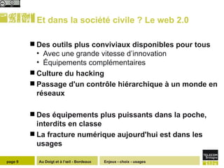 Et dans la société civile ? Le web 2.0 Des outils plus conviviaux disponibles pour tous Avec une grande vitesse d’innovation Équipements complémentaires Culture du hacking Passage d'un contrôle hiérarchique à un monde en réseaux Des équipements plus puissants dans la poche, interdits en classe  La fracture numérique aujourd'hui est dans les usages Enjeux - choix - usages page  