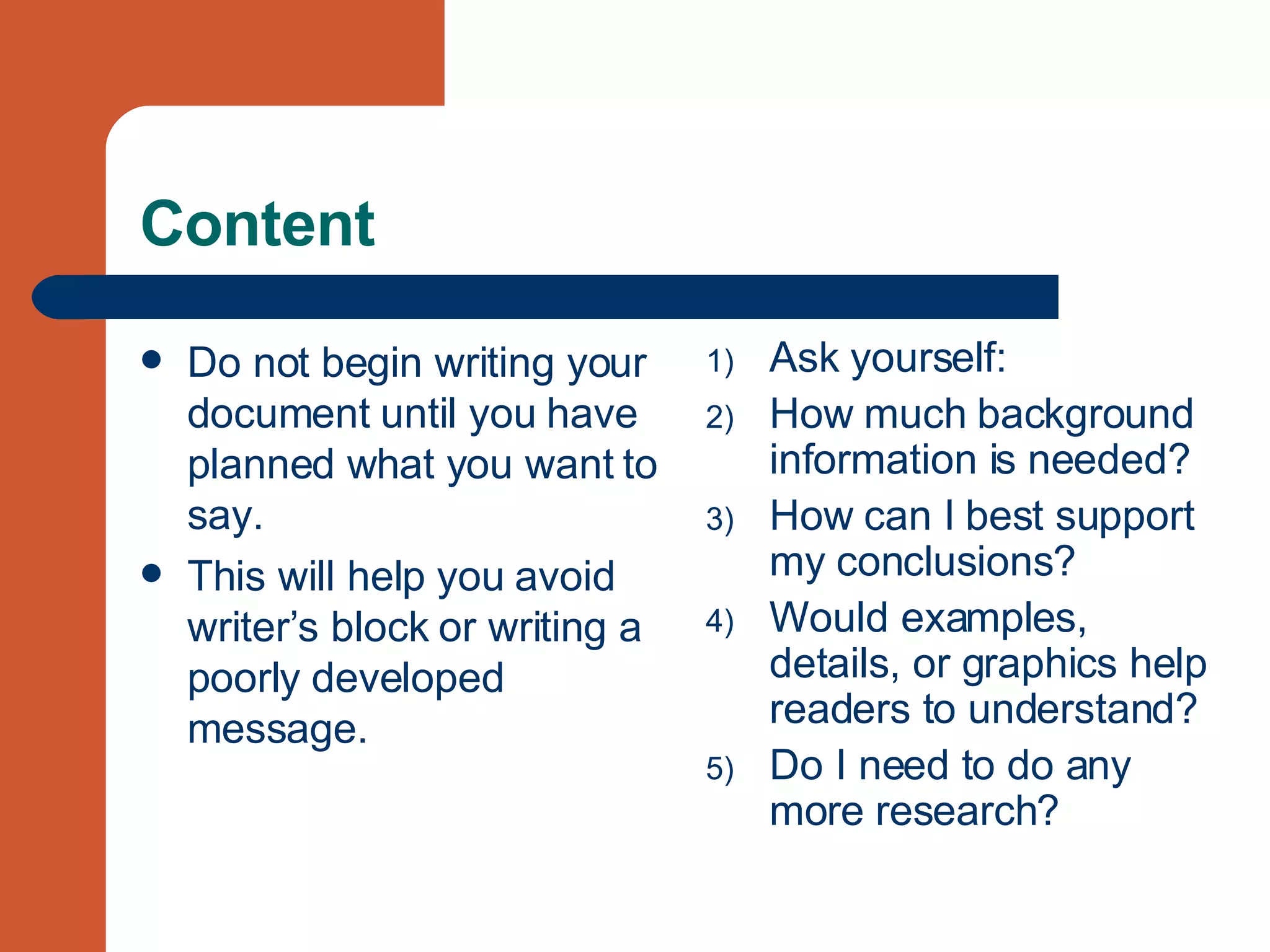 Content Do not begin writing your document until you have planned what you want to say. This will help you avoid writer’s block or writing a poorly developed message.  Ask yourself: How much background information is needed? How can I best support my conclusions? Would examples, details, or graphics help readers to understand? Do I need to do any more research? 