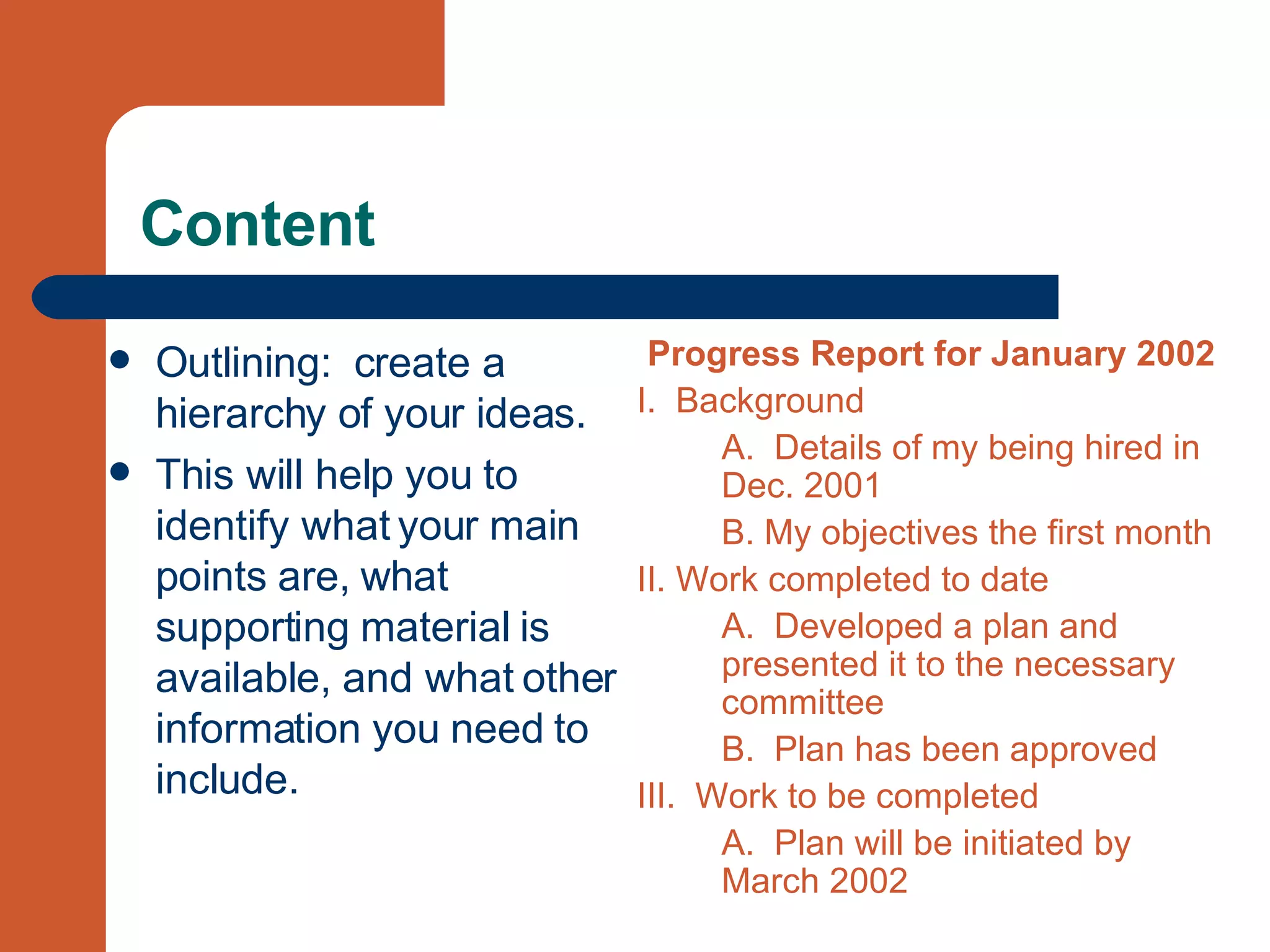 Content Outlining:  create a hierarchy of your ideas. This will help you to identify what your main points are, what supporting material is available, and what other information you need to include. Progress Report for January 2002 I.  Background A.  Details of my being hired in Dec. 2001  B. My objectives the first month II. Work completed to date A.  Developed a plan and presented it to the necessary committee B.  Plan has been approved III.  Work to be completed A.  Plan will be initiated by March 2002  