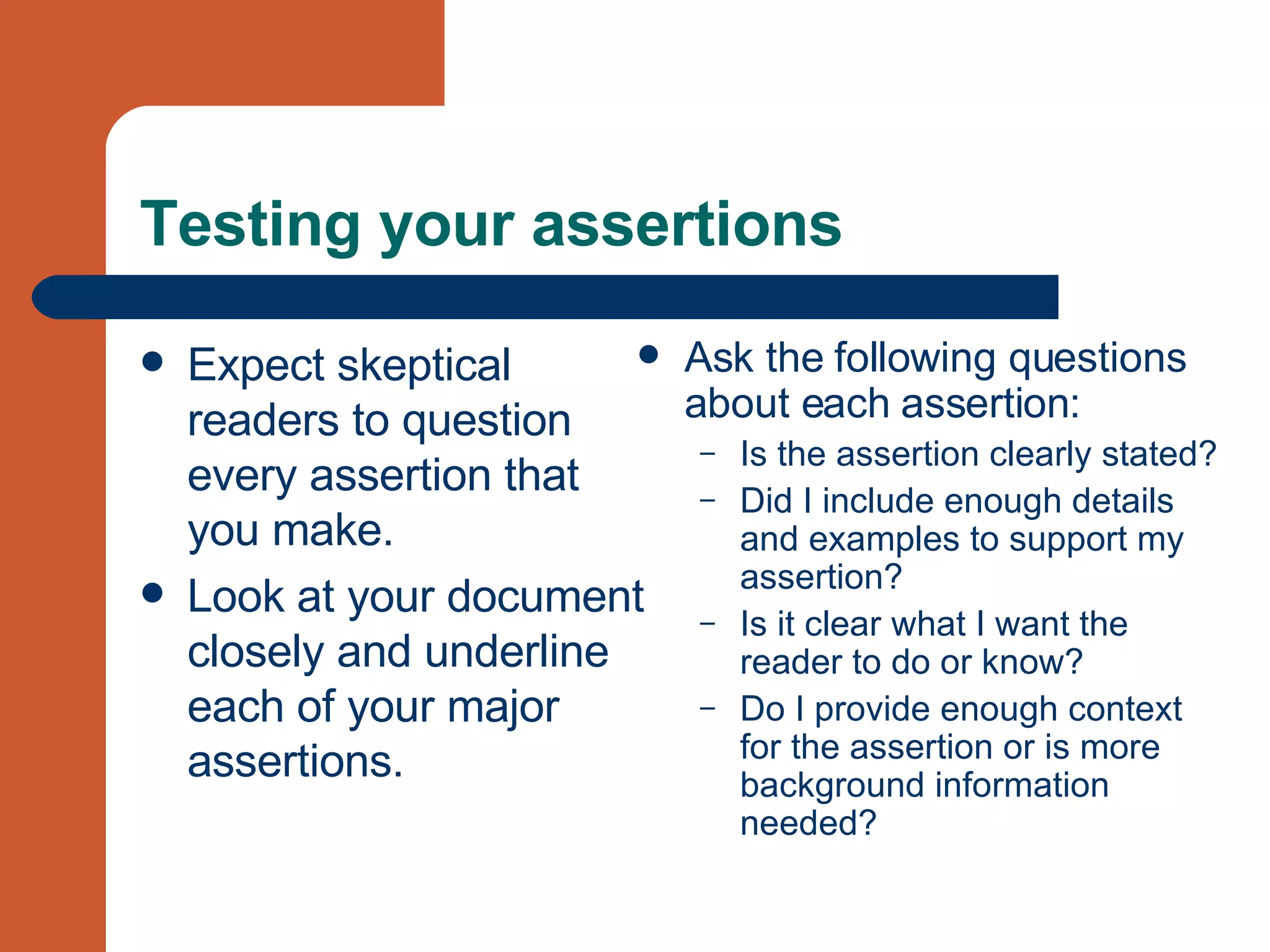 Testing your assertions Expect skeptical readers to question every assertion that you make. Look at your document closely and underline each of your major assertions. Ask the following questions about each assertion: Is the assertion clearly stated?  Did I include enough details and examples to support my assertion?  Is it clear what I want the reader to do or know?  Do I provide enough context for the assertion or is more background information needed? 