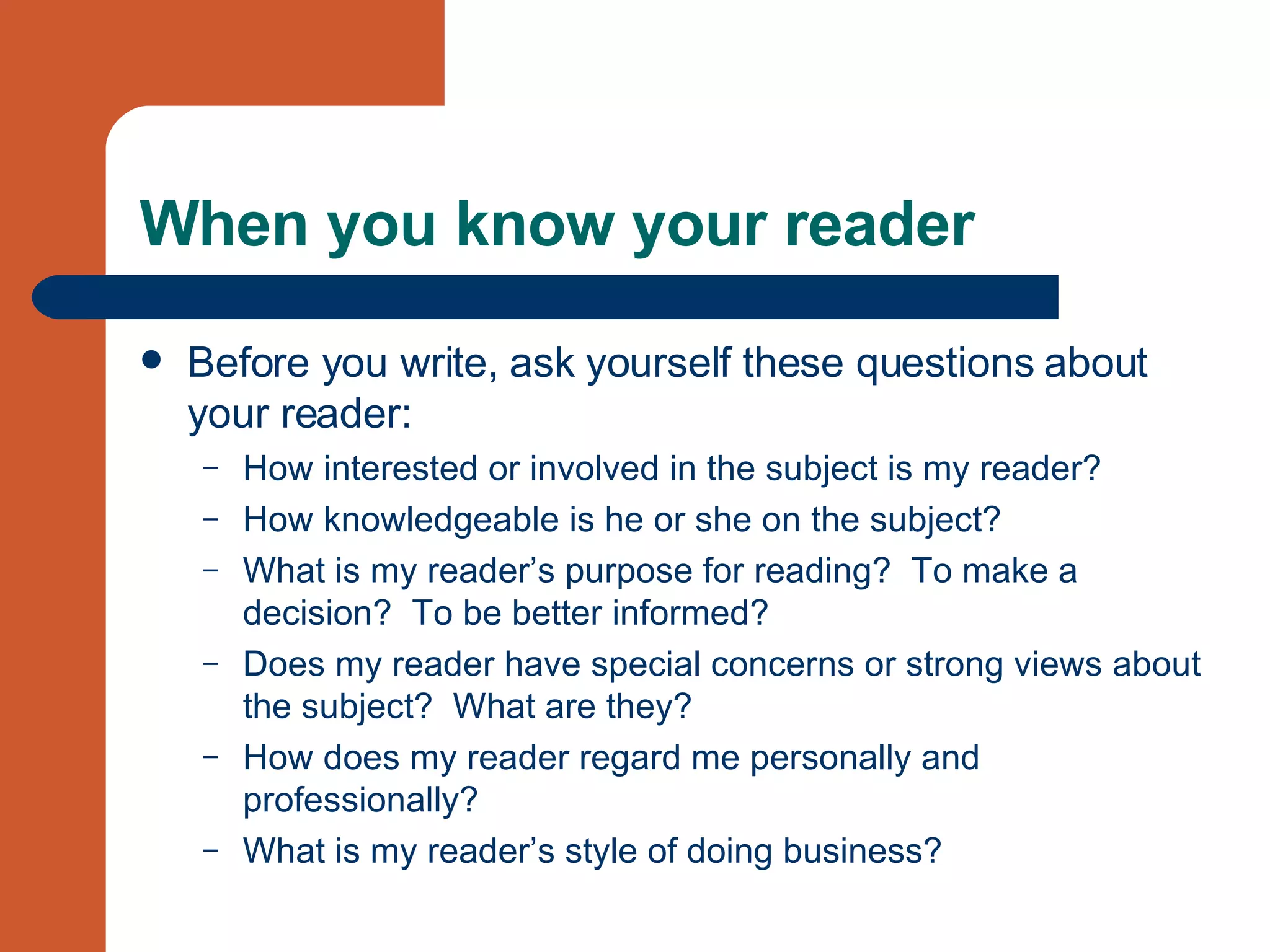 When you know your reader Before you write, ask yourself these questions about your reader: How interested or involved in the subject is my reader? How knowledgeable is he or she on the subject? What is my reader’s purpose for reading?  To make a decision?  To be better informed? Does my reader have special concerns or strong views about the subject?  What are they? How does my reader regard me personally and professionally? What is my reader’s style of doing business? 